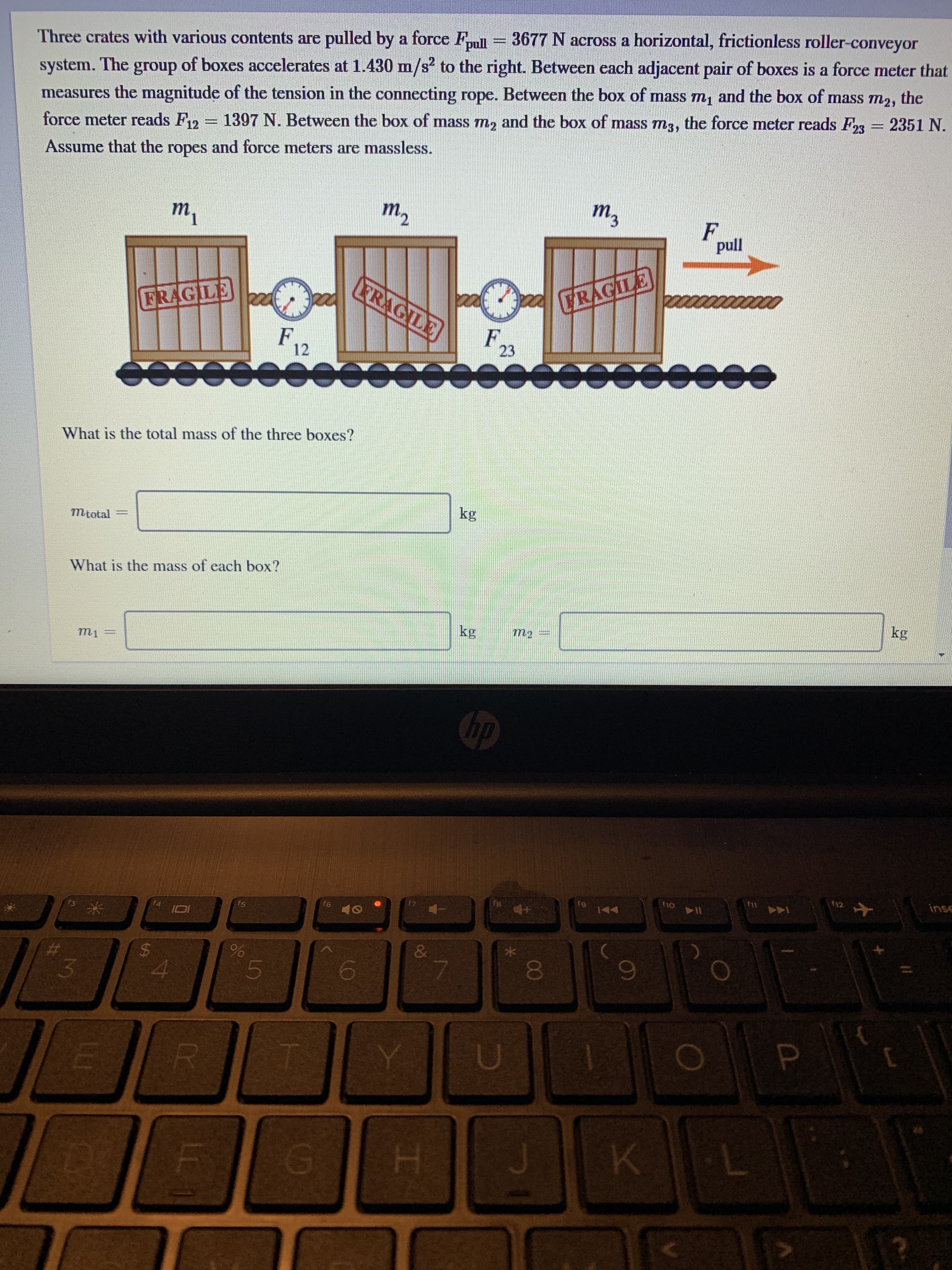 %3D
system. The group of boxes accelerates at 1.430 m/s? to the right. Between each adjacent pair of boxes is a force meter that
the
Three crates with various contents are pulled by a force Fnll = 3677 N across a horizontal, frictionless roller-conveyor
measures the magnitude of the tension in the connecting rope. Between the box of mass m, and the box of mass
1397 N. Between the box of mass m, and the box of mass m3, the force meter reads F23
т2,
force meter reads F12 = = 2351 N.
Assume that the ropes and force meters are massless.
т,
m.
3.
my
т,
pull
FRAGILE
TRAGILE
FRAGILE
220
F,
12
F,
23
What is the total mass of the three boxes?
kg
Mtotal
What is the mass of each box?
kg
kg
hp
12
inse
f10
fg
144
f6
81
fs
f4
IO
&
15
J.
00
LL1
%24
