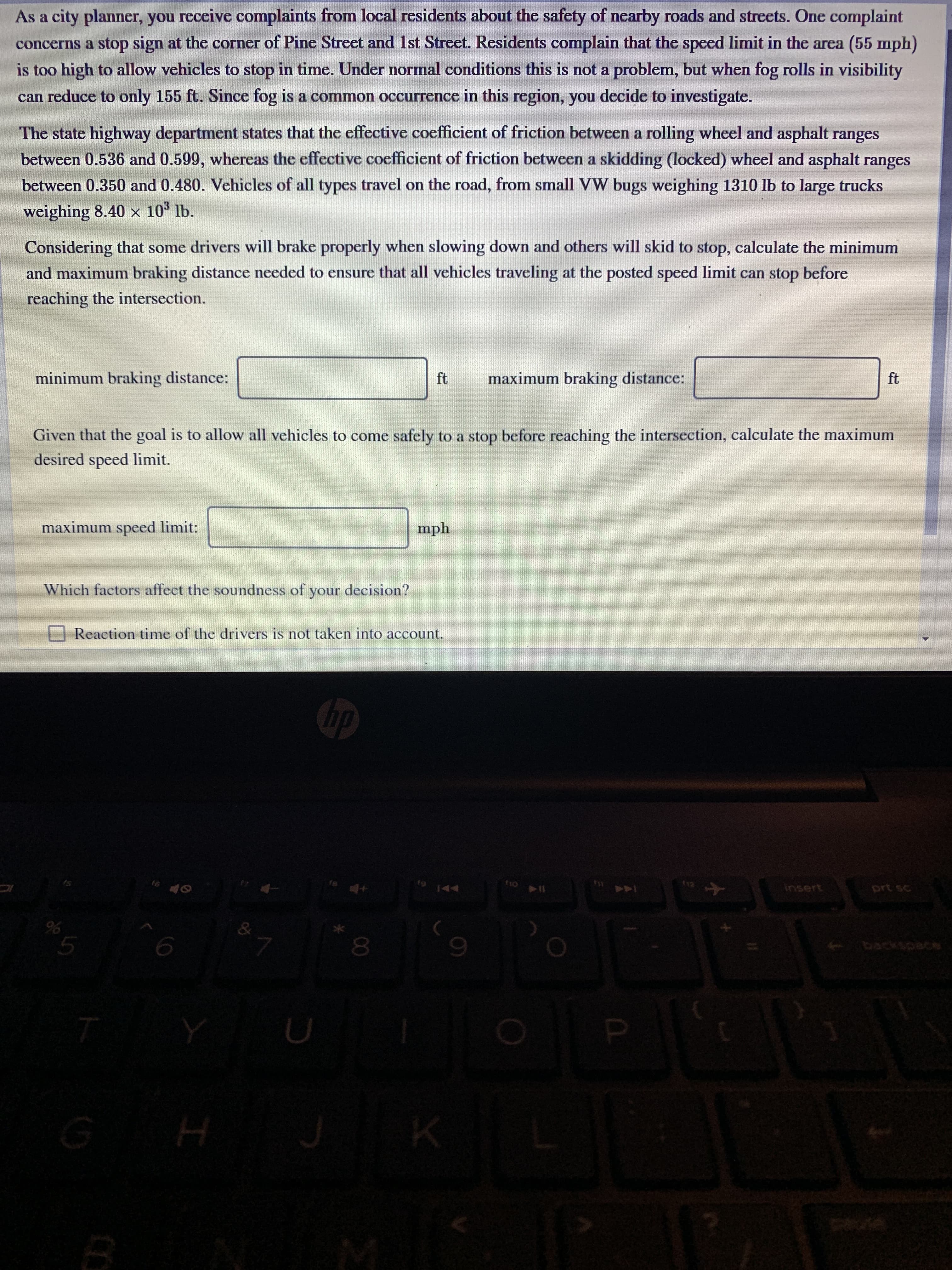 As a city planner, you receive complaints from local residents about the safety of nearby roads and streets. One complaint
concerns a stop sign at the corner of Pine Street and 1st Street. Residents complain that the speed limit in the area (55 mph)
is too high to allow vehicles to stop in time. Under normal conditions this is not a problem, but when fog rolls in visibility
can reduce to only 155 ft. Since fog is a common occurrence in this region, you decide to investigate.
The state highway department states that the effective coefficient of friction between a rolling wheel and asphalt ranges
between 0.536 and 0.599, whereas the effective coefficient of friction between a skidding (locked) wheel and asphalt ranges
between 0.350 and 0.480. Vehicles of all types travel on the road, from small VW bugs weighing 1310 lb to large trucks
weighing 8.40 x 10° lb.
Considering that some drivers will brake properly when slowing down and others will skid to stop, calculate the minimum
and maximum braking distance needed to ensure that all vehicles traveling at the posted speed limit can stop before
reaching the intersection.
minimum braking distance:
ft
maximum braking distance:
ft
Given that the goal is to allow all vehicles to come safely to a stop before reaching the intersection, calculate the maximum
desired speed limit.
maximum speed limit:
mph
Which factors affect the soundness of your decision?
O Reaction time of the drivers is not taken into account.
Gp
t9
144
insert
prt sc
080
backspace
olo
