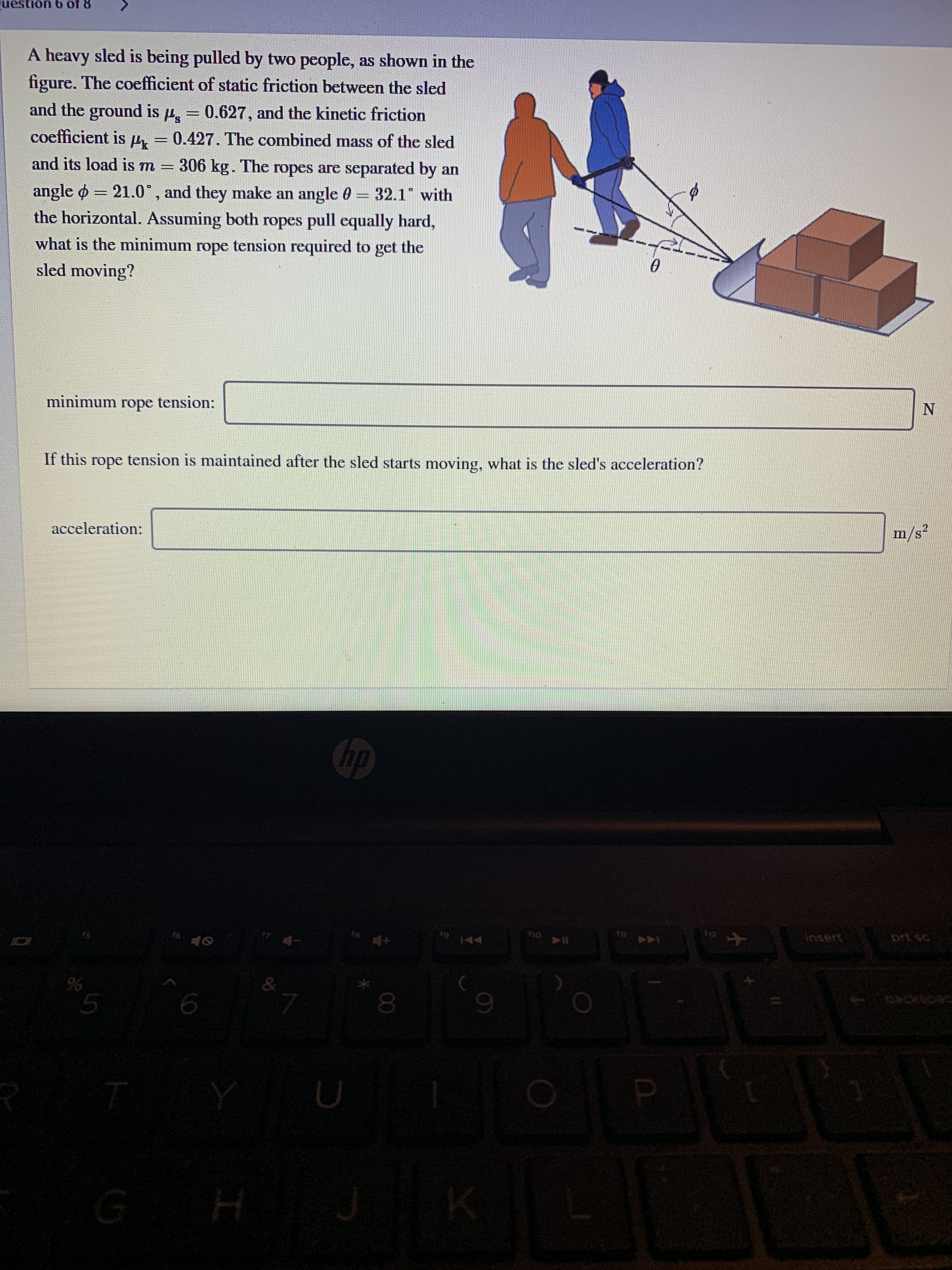 uestion 6 of 8
A heavy sled is being pulled by two people, as shown in the
figure. The coefficient of static friction between the sled
and the ground is 4, = 0.627, and the kinetic friction
coefficient is µ
0.427. The combined mass of the sled
306 kg. The ropes are separated by an
32.1 with
and its load is m =
angle o = 21.0°, and they make an angle 0
the horizontal. Assuming both ropes pull equally hard,
what is the minimum rope tension required to get the
sled moving?
minimum rope tension:
If this rope tension is maintained after the sled starts moving, what is the sled's acceleration?
горе
m/s²
acceleration:
hp
insert
prt sc
f6
9144
IDI
& .
backspac
00
