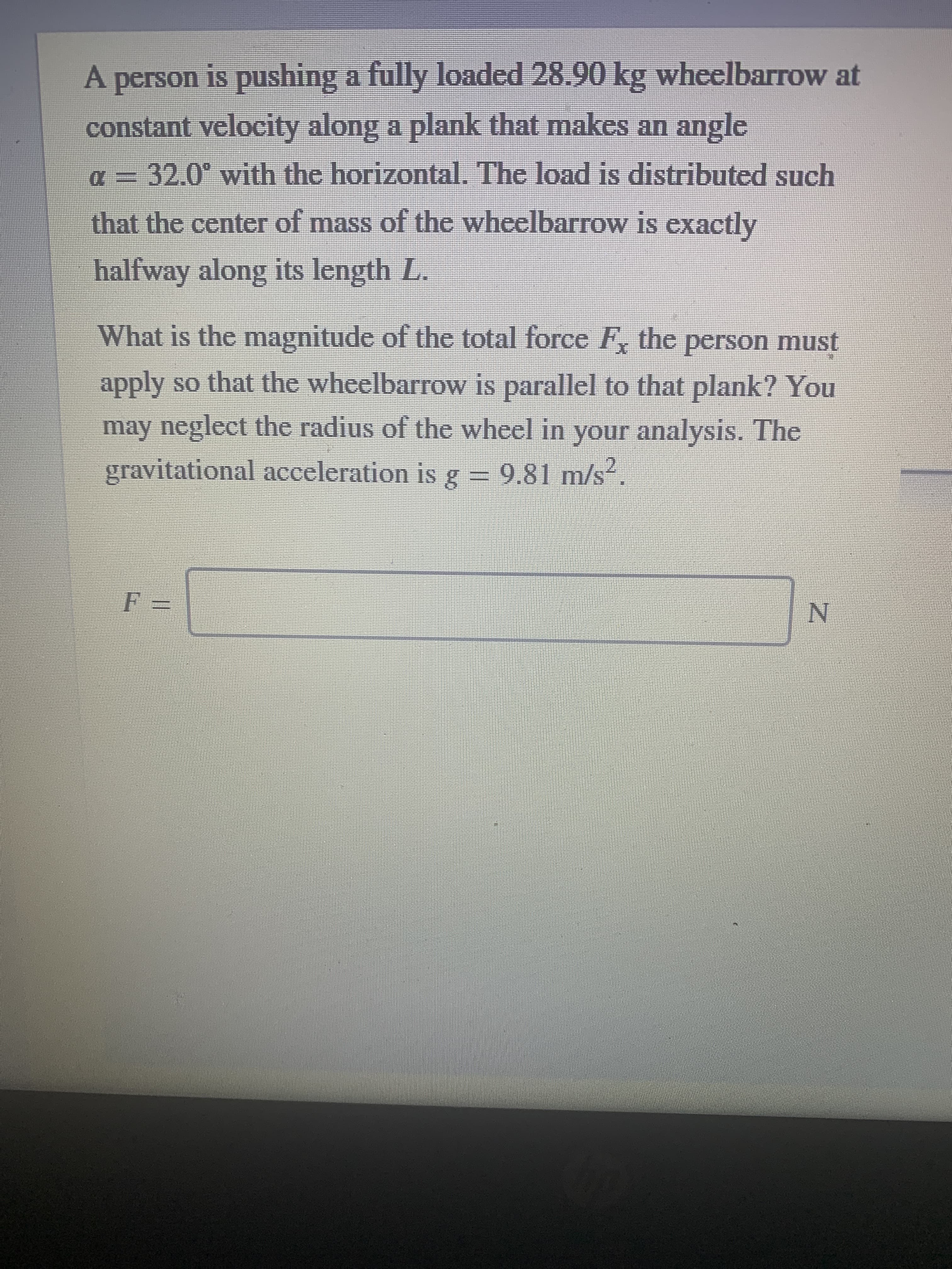 A person is pushing a fully loaded 28.90 kg wheelbarrow at
constant velocity along a plank that makes an angle
32.0° with the horizontal. The load is distributed such
that the center of mass of the wheelbarrow is exactly
halfway along its length L.
What is the magnitude of the total force F, the person must
apply so that the wheelbarrow is parallel to that plank? You
may neglect the radius of the wheel in your a
nalysis. The
gravitational acceleration is g = 9.81 m/s.
N.
