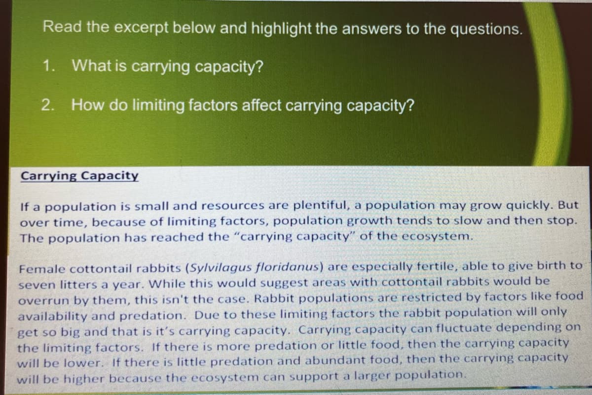 Read the excerpt below and highlight the answers to the questions.
1.
What is carrying capacity?
2.
How do limiting factors affect carrying capacity?
Carrying Capacity
If a population is small and resources are plentiful, a population may grow quickly. But
over time, because of limiting factors, population growth tends to slow and then stop.
The population has reached the "carrying capacity" of the ecosystem.
Female cottontail rabbits (Sylvilagus floridanus) are especially fertile, able to give birth to
seven litters a year. While this would suggest areas with cottontail rabbits would be
overrun by them, this isn't the case. Rabbit populations are restricted by factors like food
availability and predation. Due to these limiting factors the rabbit population will only
get so big and that is it's carrying capacity. Carrying capacity can fluctuate depending on
the limiting factors. If there is more predation or little food, then the carrying capacity
will be lower. If there is little predation and abundant food, then the carrying capacity
will be higher because the ecosystem can support a larger population.
