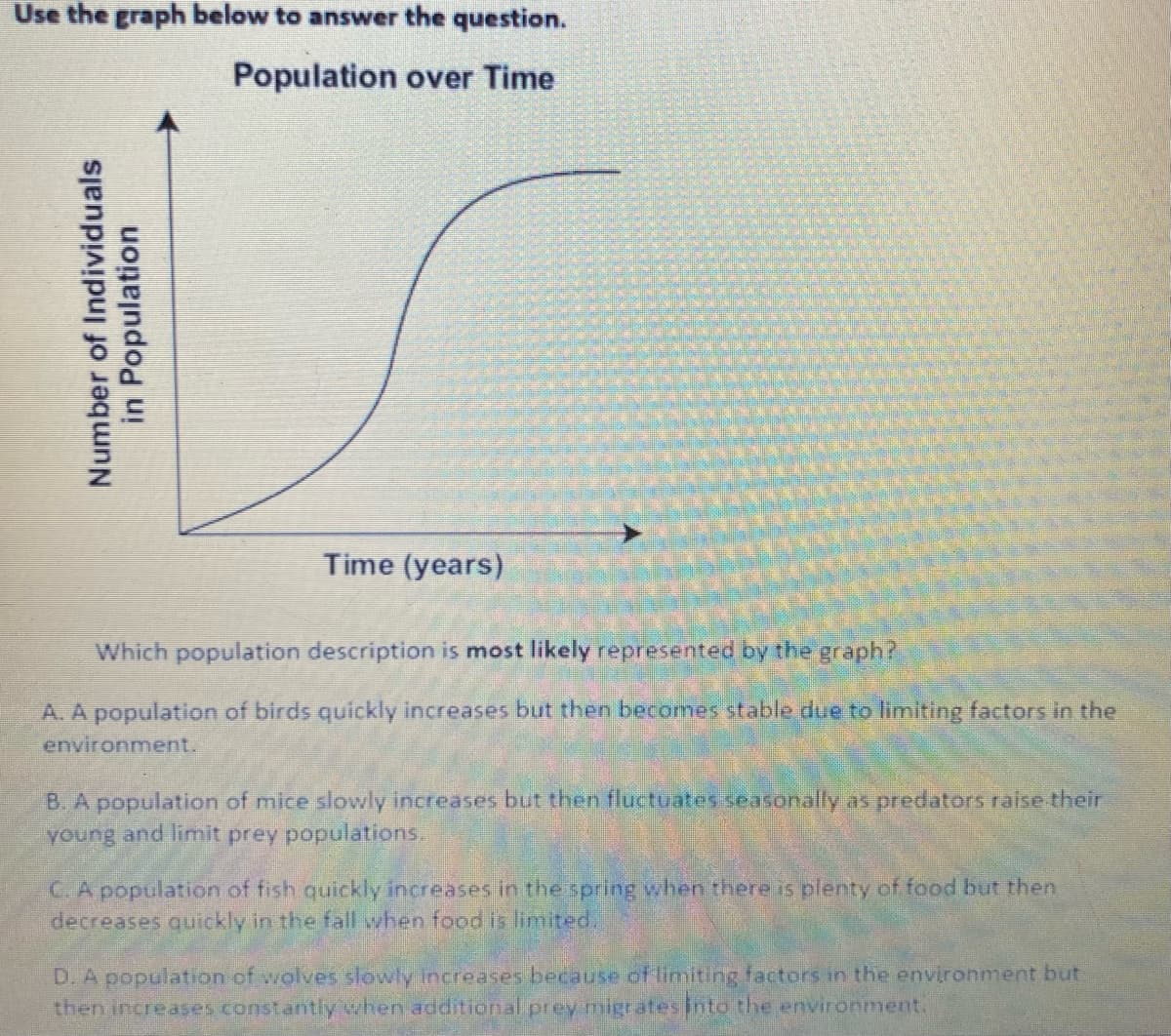 Use the graph below to answer the question.
Population over Time
Time (years)
Which population description is most likely represented by the graph?
A. A population of birds quickly increases but then becomes stable due to limiting factors in the
environment.
B. A population of mice slowly increases but then fluctuates seasonally as predators raise their
young and limit prey populations.
C.A population of fish quickly increases in the spring when there is plenty of food but then
decreases quickly in the fall when food is limited.
D. A population of wolves slowly increases because of limiting factors in the environment but
then increases constantly when additional prey migratesinto the environment.
Number of Individuals
in Population
