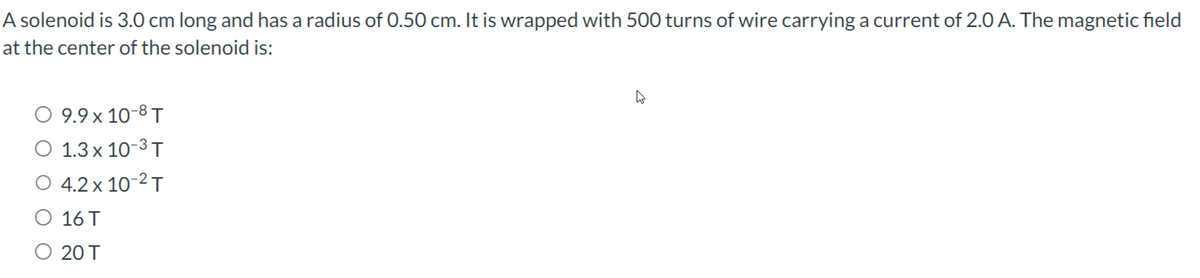 A solenoid is 3.0 cm long and has a radius of 0.50 cm. It is wrapped with 500 turns of wire carrying a current of 2.0 A. The magnetic field
at the center of the solenoid is:
9.9 x 10-8 T
1.3 x 10-3 T
O 4.2 x 10-² T
16 T
O 20 T