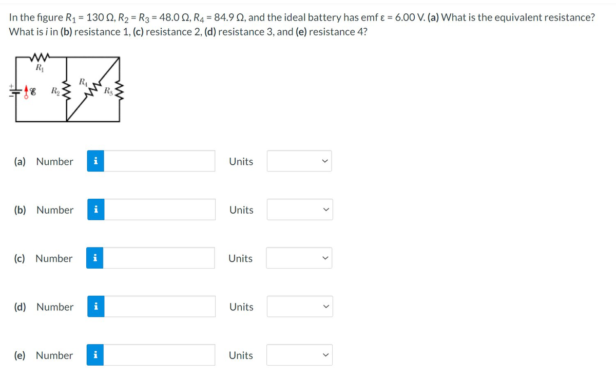 In the figure R₁ = 1300, R₂ = R3 = 48.0 2, R4 = 84.9 02, and the ideal battery has emf ε = 6.00 V. (a) What is the equivalent resistance?
What is i in (b) resistance 1, (c) resistance 2, (d) resistance 3, and (e) resistance 4?
ww
R₁
-18 R₂
(a) Number
R₁
(b) Number i
(c) Number i
(d) Number i
(e) Number
i
R$
Units
Units
Units
Units
Units