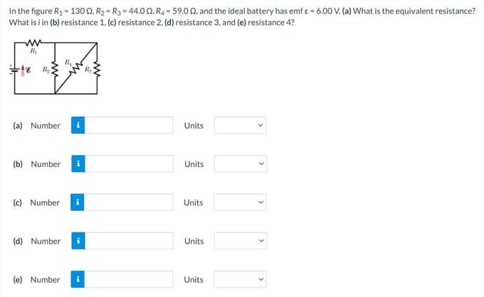 In the figure R₁ = 1300. R₂ R3 = 44.00, R4 = 59.00, and the ideal battery has emf & = 6.00 V. (a) What is the equivalent resistance?
What is i in (b) resistance 1. (c) resistance 2, (d) resistance 3, and (e) resistance 4?
R₁
en
(a) Number
(b) Number i
(c) Number
(d) Number
R₁
(e) Number
R₂
Units
Units
Units
Units
Units
<
>
>