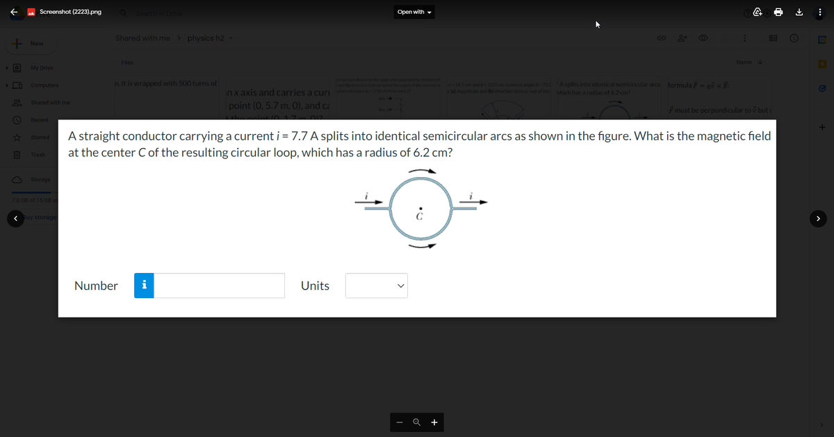 + Ⓒ ✩ B
Screenshot (2223).png
+ New
My Drive
Computers
Shared with me
Recent
Starred
Trash
3 Storage
7.8 GB of 15 GB
< Buy storage
Q Search in Drive
Shared with me > physics h2 -
Files
n. It is wrapped with 500 turns of
Number i
point (0, 5.7 m, 0), and ca
the point 10-17m 012
Open with
in x axis and carries a curated a distance de 1.50 cm from wire 22
are perpendicular to the page and separated by distance d
and (b) direction into or out of the page) of the current in
Units
a = 14.5 cm and b= 10.0 cm, subtend angle = 75.0
e (a) magnitude and (b) direction (into or out of the
Q +
G
A splits into identical semicircular arcs formula = qu x B:
which has a radius of 6.2 cm?
:
A straight conductor carrying a current i = 7.7 A splits into identical semicircular arcs as shown in the figure. What is the magnetic field
at the center C of the resulting circular loop, which has a radius of 6.2 cm?
D
4+
Name↓
F must be perpendicular to but
:
+
