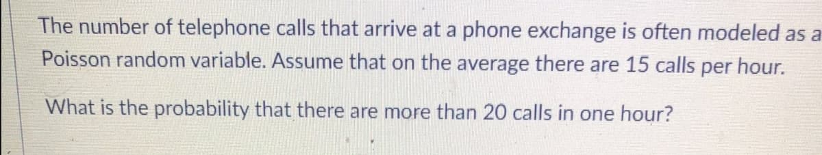 The number of telephone calls that arrive at a phone exchange is often modeled as a
Poisson random variable. Assume that on the average there are 15 calls per hour.
What is the probability that there are more than 20 calls in one hour?
