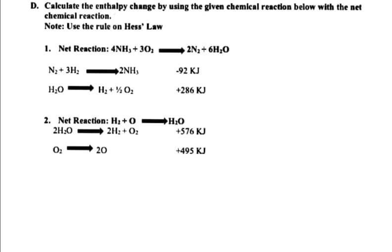 D. Calculate the enthalpy change by using the given chemical reaction below with the net
chemical reaction.
Note: Use the rule on Hess' Law
1. Net Reaction: 4NH3+ 30;
2N2+ 6H;0
N3 + 3H;
2NH,
-92 KJ
H¿O
H2 + % 02
+286 KJ
2. Net Reaction: H2 +0 H2O
2H:0
2H2 + O2
+576 KJ
O:
20
+495 KJ
