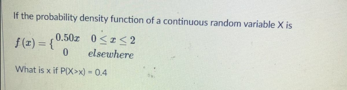 If the probability density function of a continuous random variable X is
0.50x 0< < 2
f(1) = {
elsewhere
What is x if P(X>x) = 0.4
