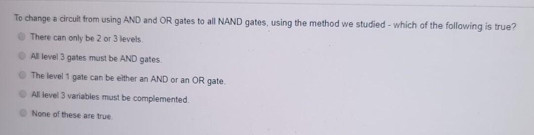 To change a circuit from using AND and OR gates to all NAND gates, using the method we studied - which of the following is true?
O There can only be 2 or 3 levels.
All level 3 gates must be AND gates.
O The level 1 gate can be either an AND or an OR gate.
O All level 3 variables must be complemented.
O None of these are true.
