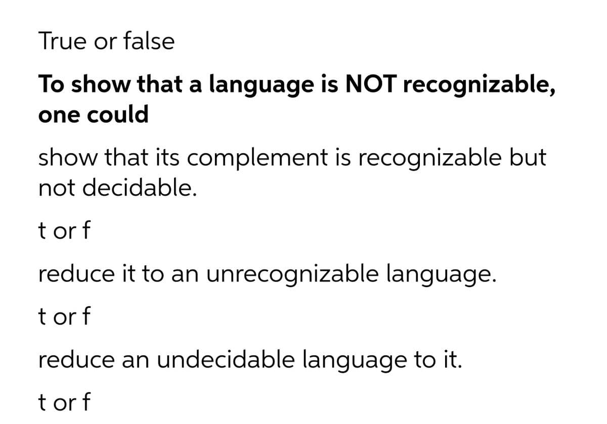 True or false
To show that a language is NOT recognizable,
one could
show that its complement is recognizable but
not decidable.
t or f
reduce it to an unrecognizable language.
t or f
reduce an undecidable language to it.
t or f
