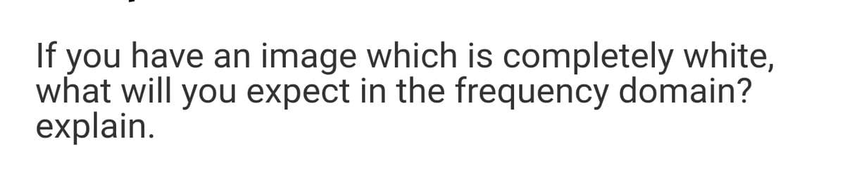 If you have an
have an image which is completely white,
what will you expect in the frequency domain?
explain.
