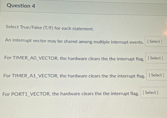 Question 4
Select True/False (T/F) for each statement.
An interrupt vector may be shared among multiple interrupt events. ISelect I
For TIMER_AO_VECTOR, the hardware clears the the interrupt flag. [ Select ]
For TIMER A1_VECTOR, the hardware clears the the interrupt flag. [Select]
For PORT1_VECTOR, the hardware clears the the interrupt flag. [ Select]
