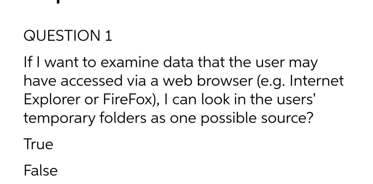 QUESTION 1
If I want to examine data that the user may
have accessed via a web browser (e.g. Internet
Explorer or FireFox), I can look in the users'
temporary folders as one possible source?
True
False
