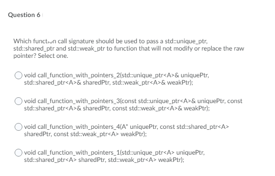 Question 6
Which functiun call signature should be used to pass a std:unique_ptr,
std:shared_ptr and std:weak_ptr to function that will not modify or replace the raw
pointer? Select one.
O void call_function_with_pointers_2(std:unique_ptr<A>& uniquePtr,
std:shared_ptr<A>& sharedPtr, std:weak_ptr<A>& weakPtr);
void call_function_with_pointers_3(const std:unique_ptr<A>& uniquePtr, const
std:shared_ptr<A>& sharedPtr, const std:weak_ptr<A>& weakPtr);
void call_function_with_pointers_4(A" uniquePtr, const std:shared_ptr<A>
sharedPtr, const std:weak_ptr<A> weakPtr);
O void call_function_with_pointers_1(std::unique_ptr<A> uniquePtr,
std:shared_ptr<A> sharedPtr, std:weak_ptr<A> weakPtr);
