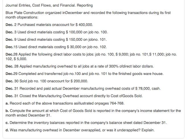 Journal Entries, Cost Flows, and Financial. Reporting
Blue Plate Construction organized in December and recorded the following transactions during its first
month ofoperations:
Dec. 2 Purchased materials onaccount for $ 400,000.
Dec. 3 Used direct materials costing $ 100,000 on job no. 100.
Dec. 9 Used direct materials costing $ 150,000 on jobno. 101.
Dec. 15 Used direct materials costing $ 30,000 on job no. 102.
Dec.28 Applied the following direct labor costs to jobs: job no. 100, $ 9,000; job no. 101,$ 11,000; job no.
102, $ 5,000.
Dec. 28 Applied manufacturing overhead to all jobs at a rate of 300% ofdirect labor dollars.
Dec.29 Completed and transferred job no.100 and job no. 101 to the finished goods ware house.
Dec. 30 Sold job no. 100 onaccount for $ 200,000.
Dec. 31 Recorded and paid actual December manufacturing overhead costs of $ 78,000, cash.
Dec. 31 Closed the Manufacturing Overhead account directly to Cost of Goods Sold.
a. Record each of the above transactions asillustrated onpages 764-768.
b. Compute the amount at which Cost of Goods Sold is reported in the company's income statement for the
month ended December 31.
c. Determine the inventory balances reported in the company's balance sheet dated December 31.
d. Was manufacturing overhead in December overapplied, or was it underapplied? Explain.