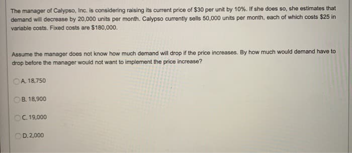 The manager of Calypso, Inc. is considering raising its current price of $30 per unit by 10%. If she does so, she estimates that
demand will decrease by 20,000 units per month. Calypso currently sells 50,000 units per month, each of which costs $25 in
variable costs. Fixed costs are $180,000.
Assume the manager does not know how much demand will drop if the price increases. By how much would demand have to
drop before the manager would not want to implement the price increase?
A. 18,750
B. 18,900
OC. 19,000
D.2,000