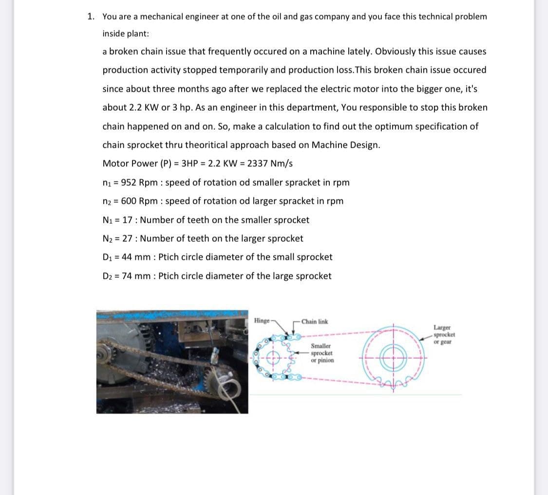 1. You are a mechanical engineer at one of the oil and gas company and you face this technical problem
inside plant:
a broken chain issue that frequently occured on a machine lately. Obviously this issue causes
production activity stopped temporarily and production loss.This broken chain issue occured
since about three months ago after we replaced the electric motor into the bigger one, it's
about 2.2 KW or 3 hp. As an engineer in this department, You responsible to stop this broken
chain happened on and on. So, make a calculation to find out the optimum specification of
chain sprocket thru theoritical approach based on Machine Design.
Motor Power (P) = 3HP 2.2 KW = 2337 Nm/s
ni = 952 Rpm : speed of rotation od smaller spracket in rpm
n2 = 600 Rpm : speed of rotation od larger spracket in rpm
N1 = 17: Number of teeth on the smaller sprocket
N2 = 27 : Number of teeth on the larger sprocket
D1 = 44 mm : Ptich circle diameter of the small sprocket
D2 = 74 mm : Ptich circle diameter of the large sprocket
Hinge
Chain link
Larger
sprocket
or gear
Smaller
sprocket
or pinion
