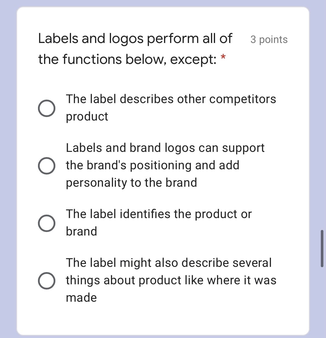 Labels and logos perform all of
3 points
the functions below, except:
The label describes other competitors
product
Labels and brand logos can support
O the brand's positioning and add
personality to the brand
The label identifies the product or
brand
The label might also describe several
O things about product like where it was
made
