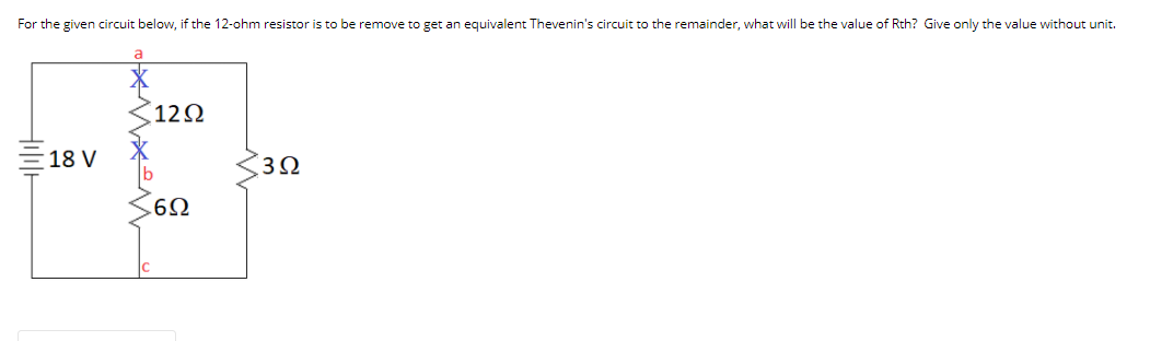 For the given circuit below, if the 12-ohm resistor is to be remove to get an equivalent Thevenin's circuit to the remainder, what will be the value of Rth? Give only the value without unit.
12N
18 V
3Ω
