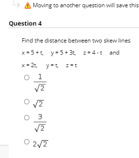 > A Moving to another question will save this
Question 4
Find the distance between two skew lines
x = 5+t, y= 5 + 3t, z= 4-t and
x = 2t,
y =t,
z=t
O 1
3
O 2/7
