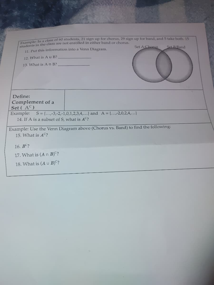 Tvample: In a class of 60 students, 21 sign up for chorus, 29 sign up for band, and 5 take both, 15
students in the class are not enrolled in either band or chorus
11. Put this information into a Venn Diagram.
Set A:Chorus
Set B:Band
12. What is Au B?
13. What is An B?
Define:
Complement of a
Set ( AC)
Example: S = {..,-3,-2,-1,0,1,2,3,4,...} and A = {...,-2,0,2,4,...}
14. If A is a subset of S, what is AC?
Example: Use the Venn Diagram above (Chorus vs. Band) to find the following:
15. What is AC?
16. BC?
17. What is (An B)C?
18. What is (A U B)C?
