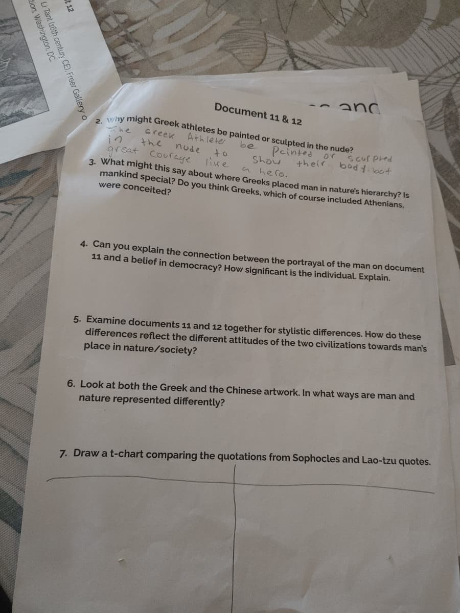 anc
Document 11 & 12
vny might Greek athletes be painted or sculpted in the nude?
Greek
Athleter
Pcinted or scur pred
their
be
in
great
the
nude
to
like
Show
a hero.
3. What might this say about where Greeks placed man in nature's hierarchy? Is
mankind special? Do you think Greeks, which of course included Athenians,
bod 4.bot
Couraye
were conceited?
4. Can you explain the connection between the portrayal of the man on document
11 and a belief in democracy? How significant is the individual. Explain.
5. Examine documents 11 and 12 together for stylistic differences. How do these
differences reflect the different attitudes of the two civilizations towards man's
place in nature/society?
6. Look at both the Greek and the Chinese artwork. In what ways are man and
nature represented differently?
7. Draw a t-chart comparing the quotations from Sophocles and Lao-tzu quotes.
t 12
h century CE), Freer Gallery o
Tant (16th ceC
