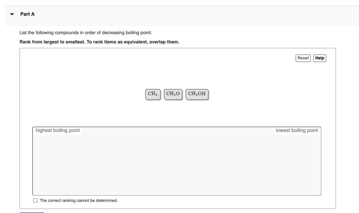 Part A
List the following compounds in order of decreasing boiling point:
Rank from largest to smallest. To rank items as equivalent, overlap them.
Reset
Help
CH4
CH2O
CH3OH
highest boiling point
lowest boiling point
O The correct ranking cannot be determined.
