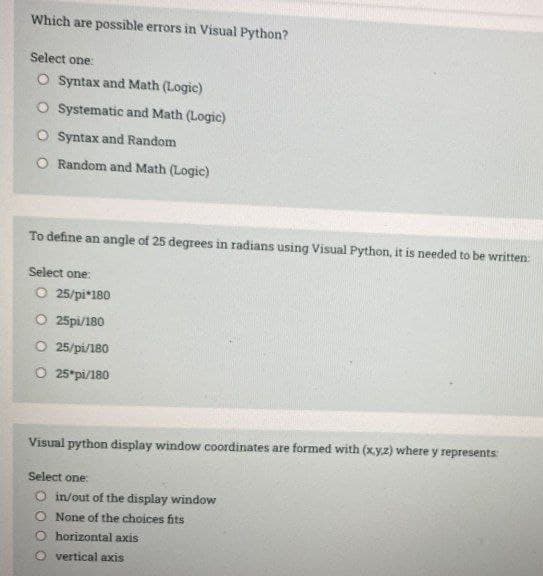 Which are possible errors in Visual Python?
Select one:
O Syntax and Math (Logic)
O Systematic and Math (Logic)
O Syntax and Random
O Random and Math (Logic)
To define an angle of 25 degrees in radians using Visual Python, it is needed to be written:
Select one:
O 25/pi*180
O 25pi/180
25/pi/180
O 25*pi/180
Visual python display window coordinates are formed with (x.y.z) where y represents
Select one:
O in/out of the display window
O None of the choices fits
O horizontal axis
O vertical axis
