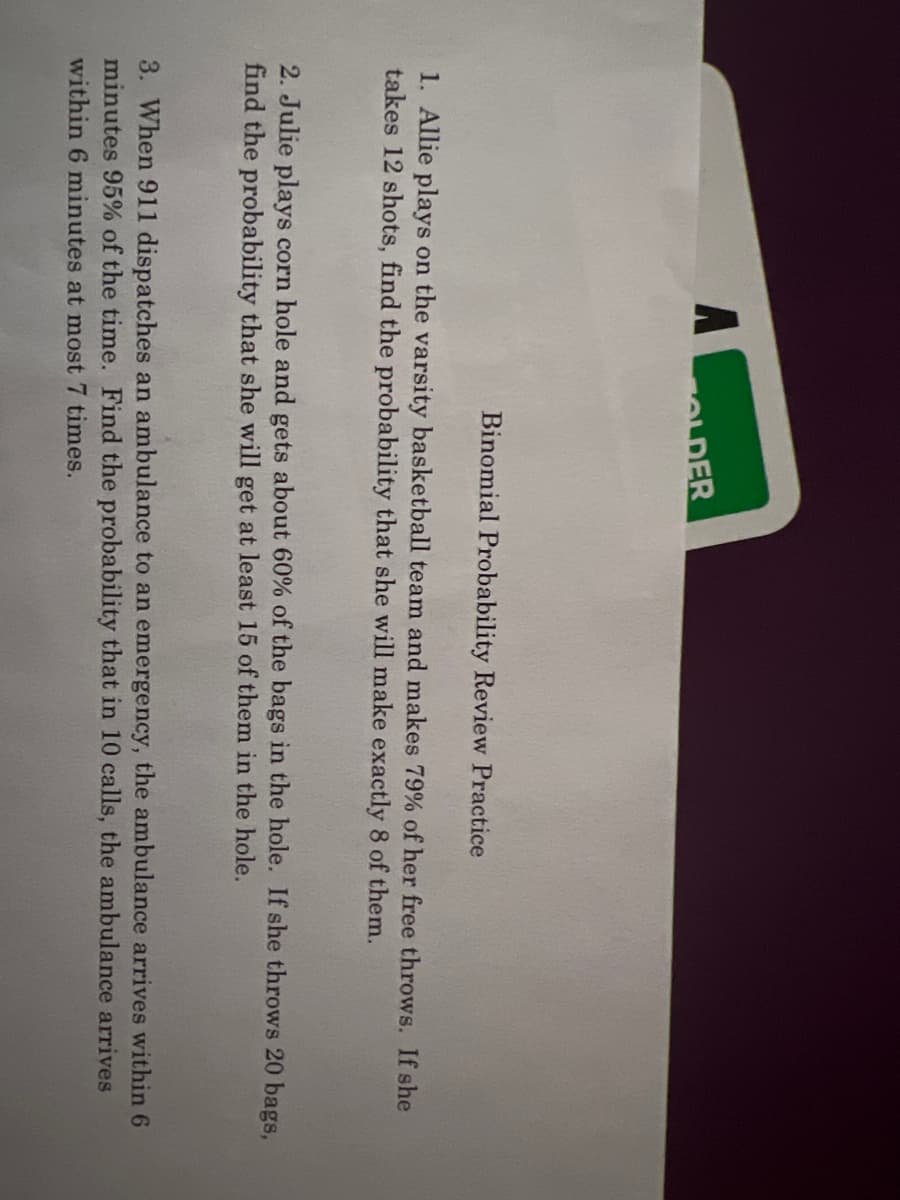 ALDER
Binomial Probability Review Practice
1. Allie plays on the varsity basketball team and makes 79% of her free throws. If she
takes 12 shots, find the probability that she will make exactly 8 of them.
2. Julie plays corn hole and gets about 60% of the bags in the hole. If she throws 20 bags,
find the probability that she will get at least 15 of them in the hole.
3. When 911 dispatches an ambulance to an emergency, the ambulance arrives within 6
minutes 95% of the time. Find the probability that in 10 calls, the ambulance arrives
within 6 minutes at most 7 times.
