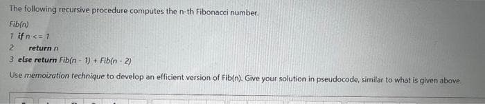 The following recursive procedure computes the n-th Fibonacci number.
Fib(n)
1 ifn<= 1
2
return n
3 else return Fib(n - 1) + Fib(n - 2)
Use memoization technique to develop an efficient version of Fib(n). Give your solution in pseudocode, similar to what is given above.
