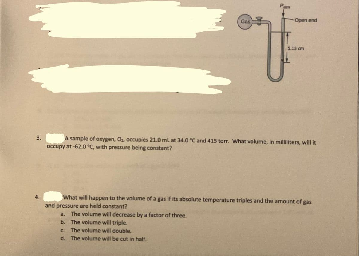 Pam
Gas
Open end
5.13 cm
A sample of oxygen, Oz, occupies 21.0 ml at 34.0 °C and 415 torr. What volume, in milliliters, will it
occupy at -62.0 °C, with pressure being constant?
4.
What will happen to the volume of a gas if its absolute temperature triples and the amount of gas
and pressure are held constant?
a. The volume will decrease by a factor of three.
b. The volume will triple.
C. The volume will double.
d. The volume will be cut in half.
3.
