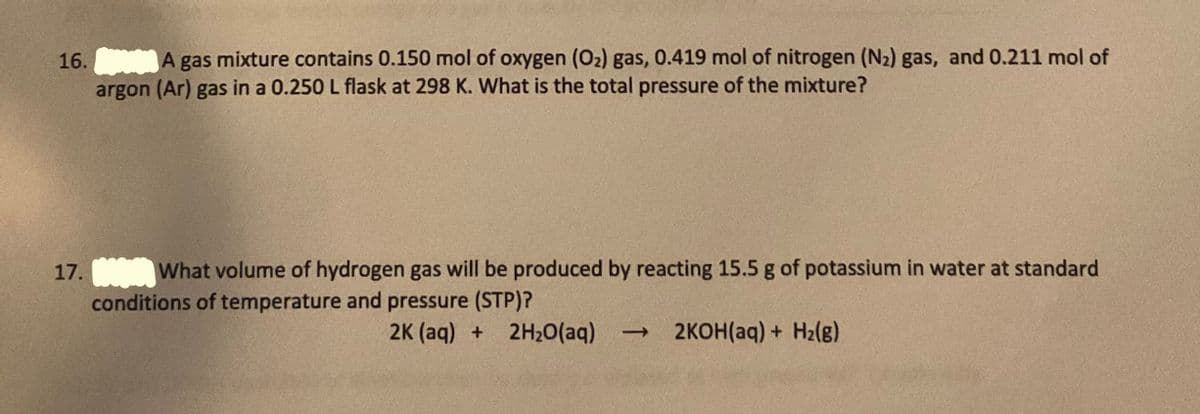 16.
A gas mixture contains 0.150 mol of oxygen (02) gas, 0.419 mol of nitrogen (N2) gas, and 0.211 mol of
argon (Ar) gas in a 0.250 L flask at 298 K. What is the total pressure of the mixture?
What volume of hydrogen gas will be produced by reacting 15.5 g of potassium in water at standard
conditions of temperature and pressure (STP)?
17.
2K (aq) + 2H20(aq)
→ 2KOH(aq) + H2(g)
