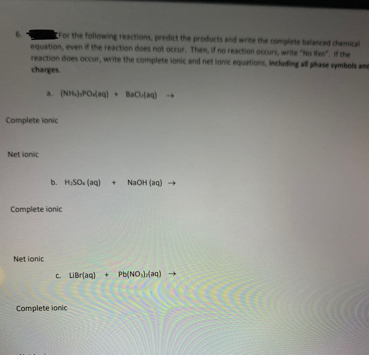 For the following reactions, predict the products and write the complete balanced chemical
equation, even if the reaction does not occur. Then, if no reaction occurs, write "No Rxn". If the
reaction does occur, write the complete ionic and net lonic equations, Including all phase symbols and
6.
charges.
a. (NHA) POa(aq) + BaCl(aq) >
Complete ionic
Net ionic
b. H2SO4 (aq)
+.
NaOH (aq)
Complete ionic
Net ionic
C. LiBr(aq)
Pb(NO3)2(aq) –→
Complete ionic
