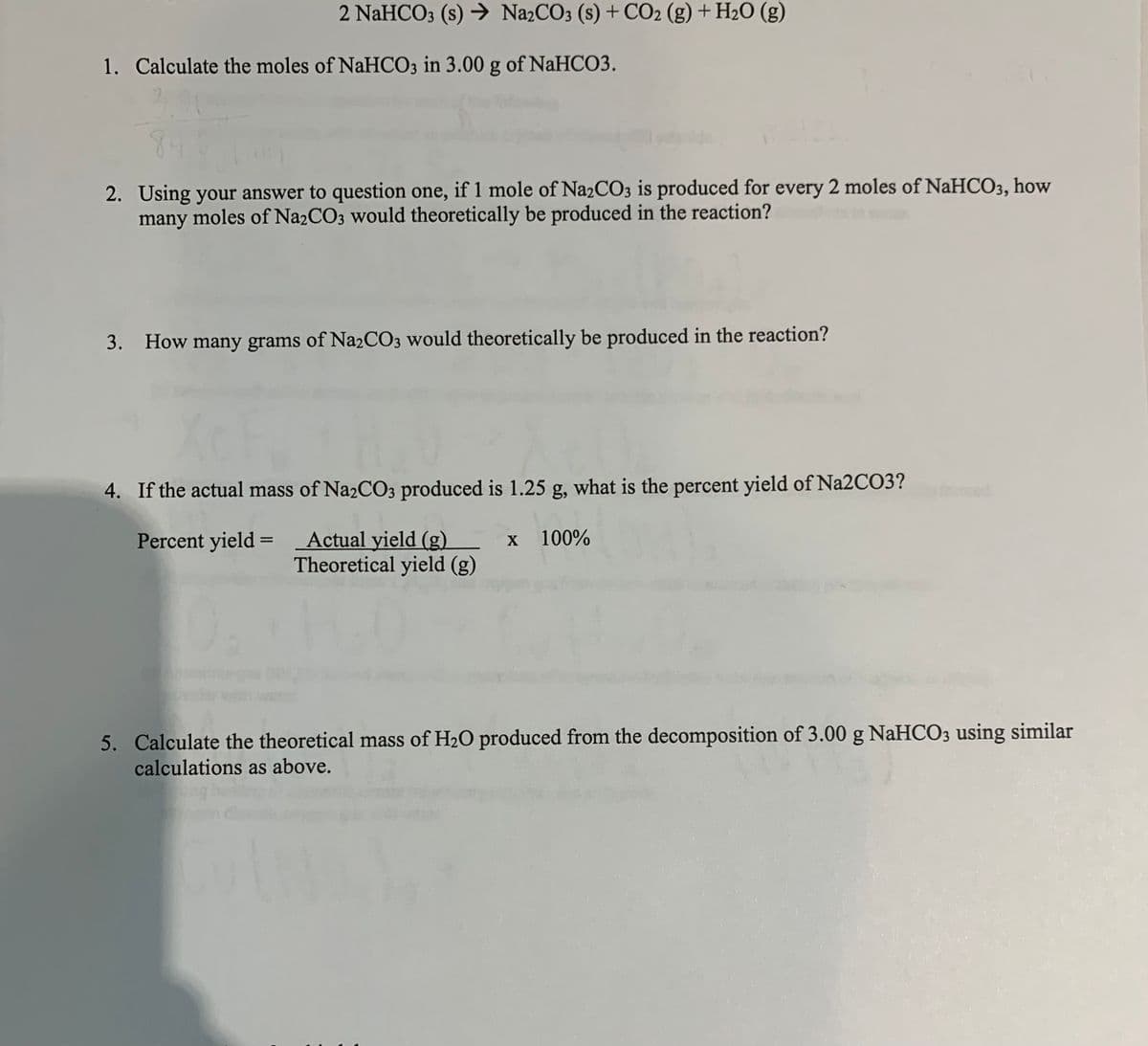 2 NaHCO3 (s) → N22CO3 (s) + CO2 (g) + H2O (g)
1. Calculate the moles of NaHCO3 in 3.00 g of NaHCO3.
3,00
84
2. Using your answer to question one, if 1 mole of Na2CO3 is produced for every 2 moles of NaHCO3, how
many moles of Na2CO3 would theoretically be produced in the reaction?
3. How many grams of Na2CO3 would theoretically be produced in the reaction?
4. If the actual mass of Na2CO3 produced is 1.25 g, what is the percent yield of Na2CO3?
Actual yield (g)
Theoretical yield (g)
Percent yield =
100%
5. Calculate the theoretical mass of H2O produced from the decomposition of 3.00 g NaHCO3 using similar
calculations as above.
