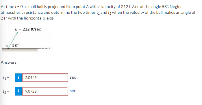 At time t = 0 a small ball is projected from point A with a velocity of 212 ft/sec at the angle 58°. Neglect
atmospheric resistance and determine the two times t₁ and t₂ when the velocity of the ball makes an angle of
21° with the horizontal x-axis.
A 58
u = 212 ft/sec
Answers:
t1 =
t₂ =
i
i
2.0945
9.0723
sec
sec