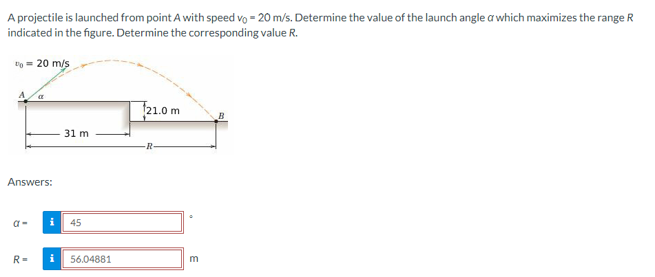 A projectile is launched from point A with speed vo = 20 m/s. Determine the value of the launch angle a which maximizes the range R
indicated in the figure. Determine the corresponding value R.
Vo = 20 m/s
A
Answers:
α =
α
R=
i
i
31 m
45
56.04881
21.0 m
R
m
B