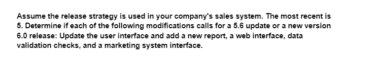 Assume the release strategy is used in your company's sales system. The most recent is
5. Determine if each of the following modifications calls for a 5.6 update or a new version
6.0 release: Update the user interface and add a new report, a web interface, data
validation checks, and a marketing system interface.