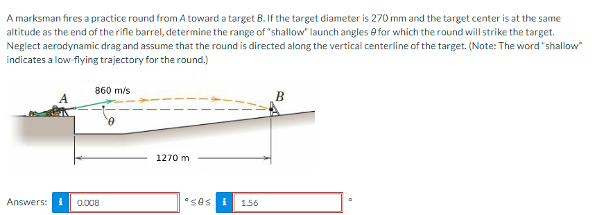 A marksman fires a practice round from A toward a target B. If the target diameter is 270 mm and the target center is at the same
altitude as the end of the rifle barrel, determine the range of "shallow" launch angles for which the round will strike the target.
Neglect aerodynamic drag and assume that the round is directed along the vertical centerline of the target. (Note: The word "shallow"
indicates a low-flying trajectory for the round.)
A
Answers: i
860 m/s
0.008
0
1270 m
•sos i 1.56
B
0