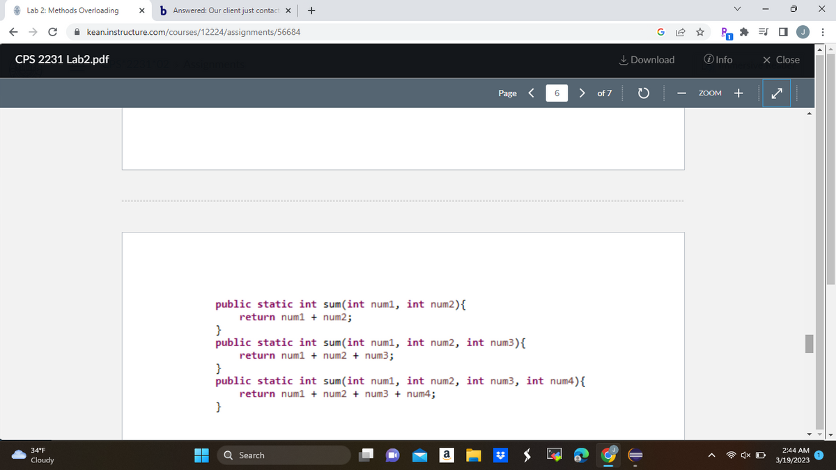 Lab 2: Methods Overloading xb Answered: Our client just contact X +
← → C
kean.instructure.com/courses/12224/assignments/56684
CPS 2231 Lab2.pdf
34°F
Cloudy
Assignments
▬▬▬
■
public static int sum(int num1, int num2) {
return num1 + num2;
}
public static int sum(int num1, int num2, int num³) {
return num1 +
num2 + num3;
}
Page <
Q Search
}
public static int sum(int num1, int num2, int num3, int num4) {
return num1 + num2 + num3 + num4;
a
6
>
of 7
G✩ P=0 J
Download
J
i Info
ZOOM +
X Close
4x D
2:44 AM
3/19/2023
X