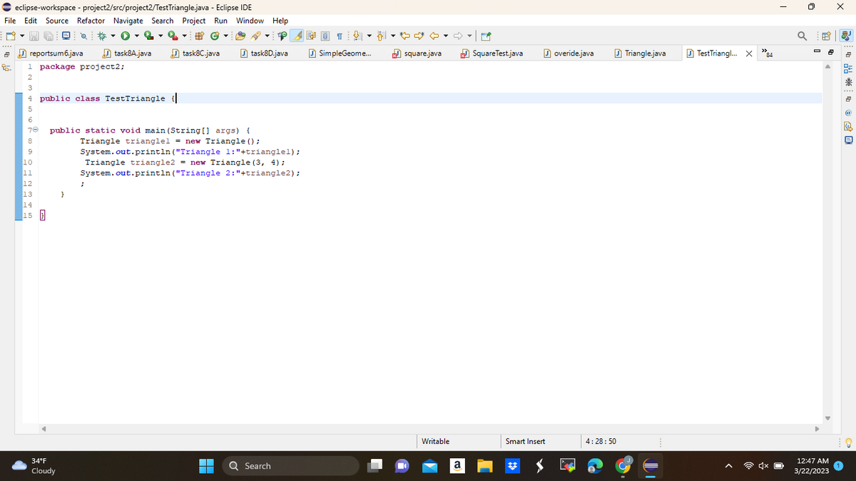 ◆ eclipse-workspace - project2/src/project2/Test Triangle.java - Eclipse IDE
File Edit Source Refactor Navigate Search Project Run Window Help
@
0-2 -2 - #Ⓒ
task8A.java
task8C.java
2
95.
reportsum6.java
1 package project2;
2
3
4 public class TestTriangle {|
5
6
70
8
10
11
12
13
14
15
public static void main(String[] args) {
34°F
Cloudy
}
;
▼
task8D.java
Triangle trianglel = new Triangle ();
System.out.println("Triangle 1: "+trianglel);
Triangle triangle2 = new Triangle (3, 4);
System.out.println("Triangle 2: "+triangle2);
▬▬
■
Q Search
樱画]
▾▾
SimpleGeome...
square.java
Writable
a
✓
SquareTest.java
Smart Insert
overide.java
4:28:50
Triangle.java
IT
TestTriangl... X "84
Q
X
2 8
%
12:47 AM
3/22/2023
* ©I
鼎
凰
@