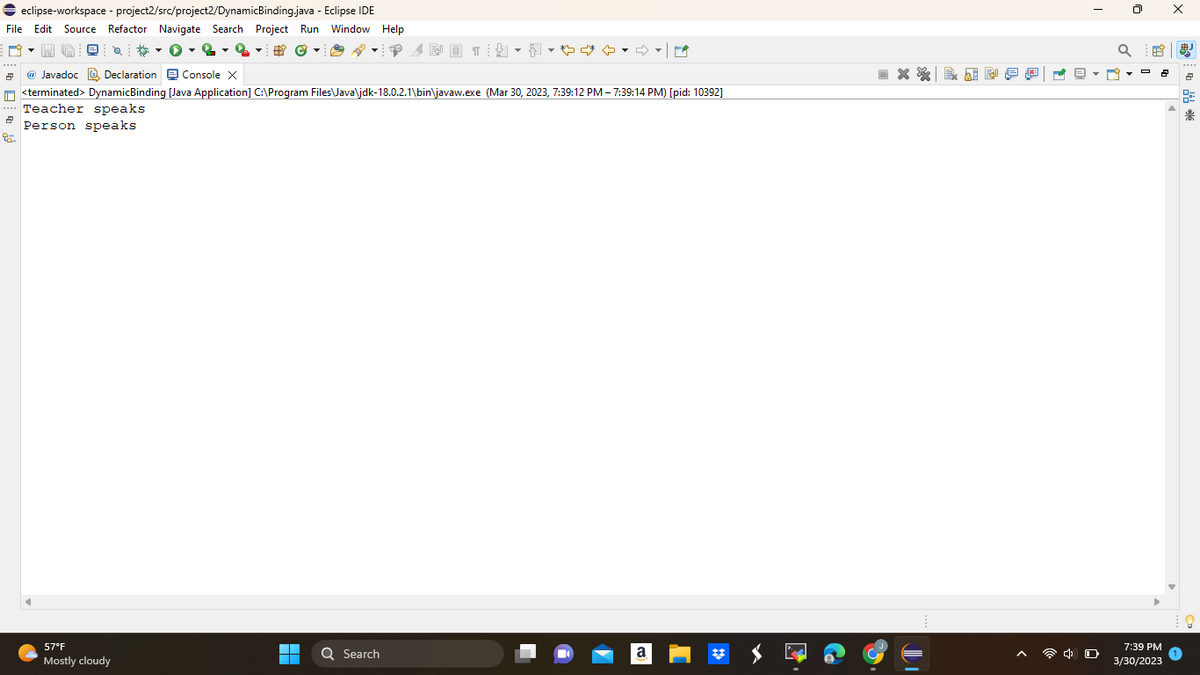 ⇒ eclipse-workspace - project2/src/project2/DynamicBinding.java - Eclipse IDE
File Edit Source Refactor Navigate Search Project Run Window Help
# ©
2
2
95-
57°F
Mostly cloudy
▬▬
■
FO
@ Javadoc Declaration Console X
<terminated> DynamicBinding [Java Application] C:\Program Files\Java\jdk-18.0.2.1\bin\javaw.exe (Mar 30, 2023, 7:39:12 PM - 7:39:14 PM) [pid: 10392]
Teacher speaks
Person speaks
Q Search
NO 15
☆ ♡
a
X & Ai
FA
Q
2 RO
7:39 PM
3/30/2023
X
思占距来