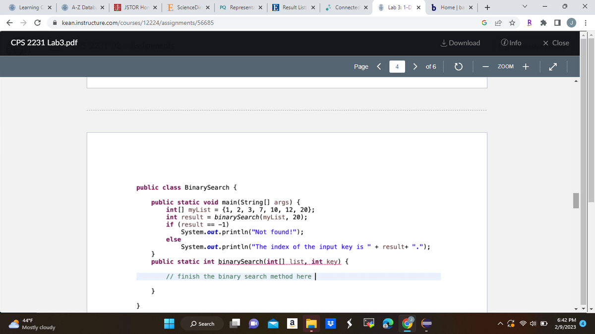 Learning C X
A-Z Databa x
← → C
CPS 2231 Lab3.pdf
44°F
Mostly cloudy
JSTOR Hon X E ScienceDin X PQ Representa X E Result List: X
kean.instructure.com/courses/12224/assignments/56685
231:02 > Assignments
}
}
public static int binarySearch(int[] list, int key). {
// finish the binary search method here |
}
▬▬
Connected X
public class BinarySearch {
public static void main(String[] args) {
int[] myList = {1, 2, 3, 7, 10, 12, 20);
int result = binarySearch (myList, 20);
if (result == -1)
System.out.println("Not found!");
else
System.out.println("The index of the input key is " + result+ ".");
O Search
a
Page <
Lab 3: 1-D X
4
b Home | ba x +
> of 6
Download
GR
℗i Info
ZOOM
+
X Close
O
6:42 PM
2/9/2023
X
