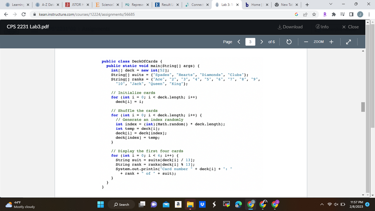 Learning X
A-Z Data X
← → C
CPS 2231 Lab3.pdf
44°F
Mostly cloudy
JSTOR H XE Science X PQ Represer X
kean.instructure.com/courses/12224/assignments/56685
231°02 > Assignments
}
public class DeckOfCards {
public static void main(String[] args) {
int [52];
int[] deck = new
String[] suits =
▬▬▬
}
E Result Li X
String[] ranks = {"Ace", "2", "3",
"10", "Jack", "Queen", "King"};
{"Spades", "Hearts",
{"Spades", "Hearts",
}
Connect X
// Initialize cards
for (int i = 0; i < deck.length; i++)
deck[i] = i;
// Shuffle the cards
for (int i = 0; i < deck.length; i++) {
// Generate an index randomly
"Diamonds", "Clubs"};
{"Ace", "2", "3", "4", "5", "6","7", "8", "9",
}
// Display the first four cards
for (int i = 0;
i < 4; i++) {
O Search
int index = (int) (Math.random() * deck.length);
int temp
deck[i];
deck[i] = deck[index];
deck[index] = temp;
Lab 3: 1- X b Home | x
a
Page <
String suit = suits [deck[i] / 13];
String rank = ranks [deck[i] % 13];
System.out.println("Card number + deck[i] + ": "
+ rank + of "suit);
#
3 > of 6
New Tab x +
Download
R=J
i Info
ZOOM
+
J
X Close
4x O
11:57 PM
2/8/2023
X