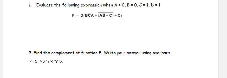 1. Evaluate the following expression when A= 0, B = 0, C = 1, D = 1
F = D(BCA+(AB+C) + C)
2. Find the complement of function F, Write your answer using overbars.
F=X'YZ'+X'Y'Z