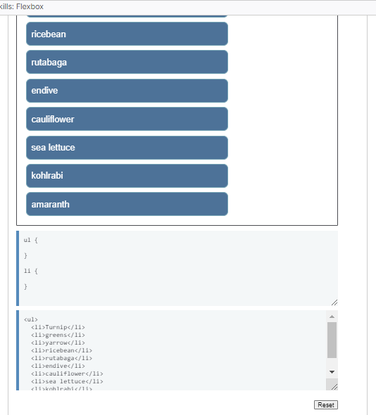 Kills: Flexbox
ricebean
rutabaga
}
endive
cauliflower
sea lettuce
kohlrabi
amaranth
ul {
}
11 {
<ul>
<li>Turnip</li>
<li>greens</li>
<li>yarrow</li>
<li>ricebean</li>
<li>rutabaga</li>
<li>endive</li>
<li>cauliflower</li>
<li>sea lettuce</li>
<li>kohlrahi</li>
Reset