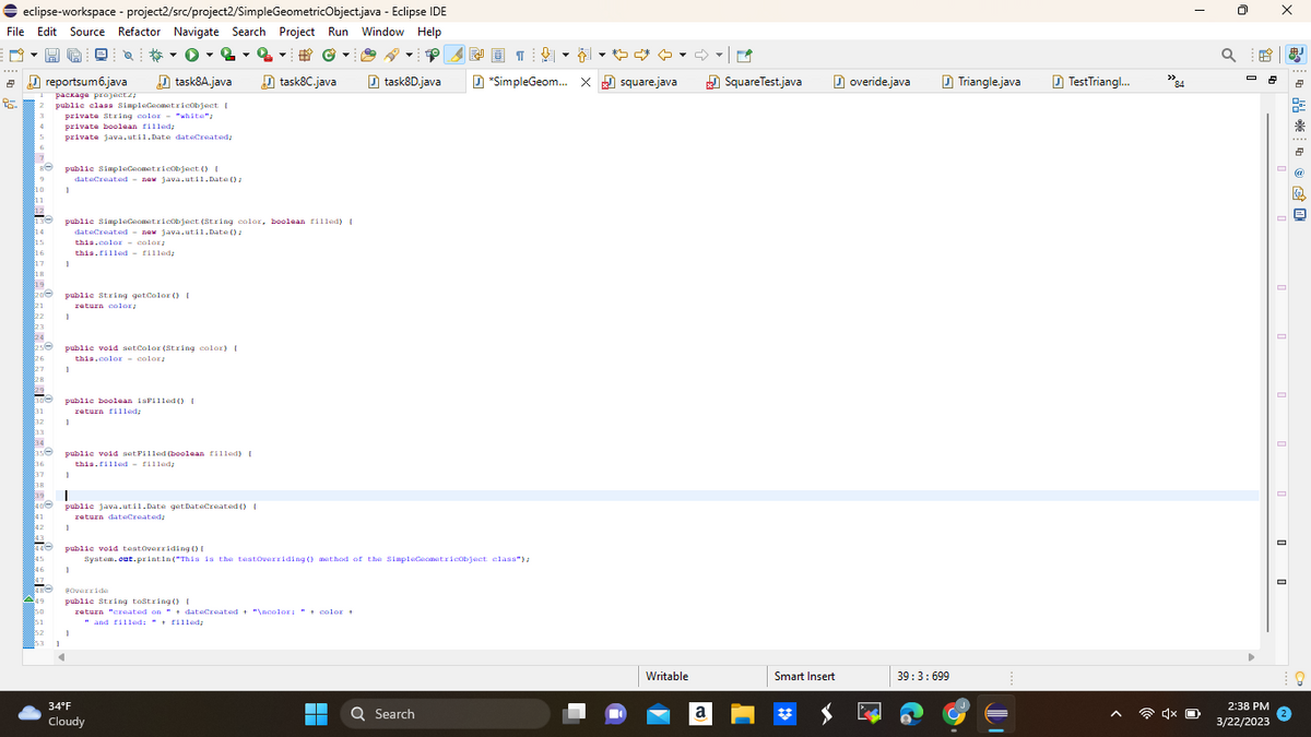 ➡ eclipse-workspace - project2/src/project2/SimpleGeometricObject.java - Eclipse IDE
File Edit Source Refactor Navigate Search Project Run Window Help
DH
0-2 -2 - #Ⓒ
task8A.java
task8C.java
2
95.
6
3 private String color "white";
4 private boolean filled;
$10
11
12
130
14
$15
16
17
18
19
20
21
22
23
24
256
26
27
28
29
30
$31
32
Re public SimpleGeometricObject() [
33
34
356
37
39
40
41
42
846
reportsum6.java
47
48
49
51
852
package projectz;
public class SimpleGeometricObject [
private java.util.Date dateCreated;
1
1
public SimpleGeometricObject (String color, boolean filled) [
dateCreated - new java.util.Date();
1
Q
public String getColor() [
return color/
1
public void setColor (String color) [
this.color color;
1
dateCreated new java.util.Date();
public boolean isFilled() [
return filled;
1
this.color-color:
this filled - filled;
public void setFilled (boolean filled) [
this filled filled;
1
I
public java.util.Date getDateCreated () {
return dateCreated/
1
1
@Override
public String toString() [
return "created on " + dateCreated + "\ncolor: " + color +
"and filled: " + filled;
public void testoverriding() [
System.out.println("This is the testoverriding () method of the SimpleGeometricObject class");
34°F
Cloudy
task8D.java
▬▬
■
♡ ♡
*SimpleGeom... X square.java
Q Search
NO 1
↓
Writable
a
SquareTest.java
Smart Insert
overide.java
39:3:699
Triangle.java
TestTriangl...
84
4x O
a
2:38 PM
3/22/2023
X
岁 占 隐
25
鼎
2
a
@
B