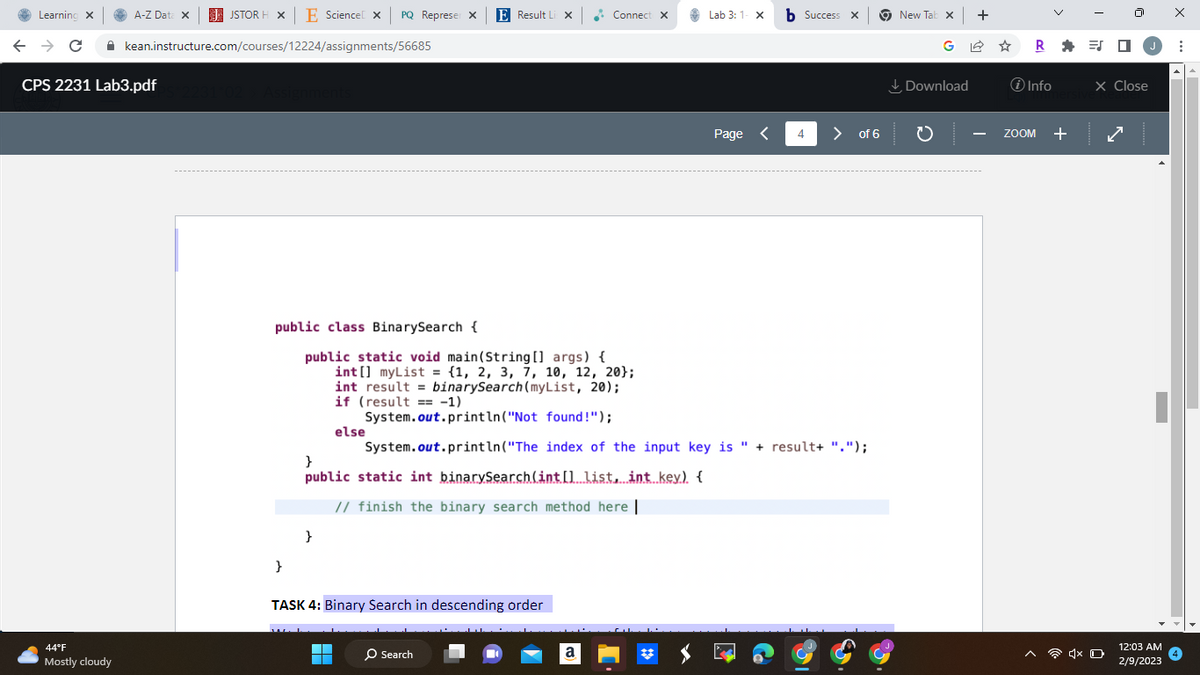 Learning X
A-Z Data X
← → C
CPS 2231 Lab3.pdf
44°F
Mostly cloudy
JSTOR H XE Science X PQ Represer X
kean.instructure.com/courses/12224/assignments/56685
231°02 > Assignments
}
}
else
E Result Li X
}
public static int binarySearch(int[] list, int key). {
// finish the binary search method here |
▬▬▬
public class BinarySearch {
public static void main(String[] args) {
int[] myList = {1, 2, 3, 7, 10, 12, 20);
int result binarySearch (myList, 20);
if (result == -1)
System.out.println("Not found!");
System.out.println("The index of the input key is " + result+ ".");
TASK 4: Binary Search in descending order
O Search
Connect X
a
CALALA
Lab 3: 1- X b Success x
#
Page <
4
> of 6
New Tab x +
Download
R=J
i Info
ZOOM +
J
X Close
4x O
12:03 AM
2/9/2023
X