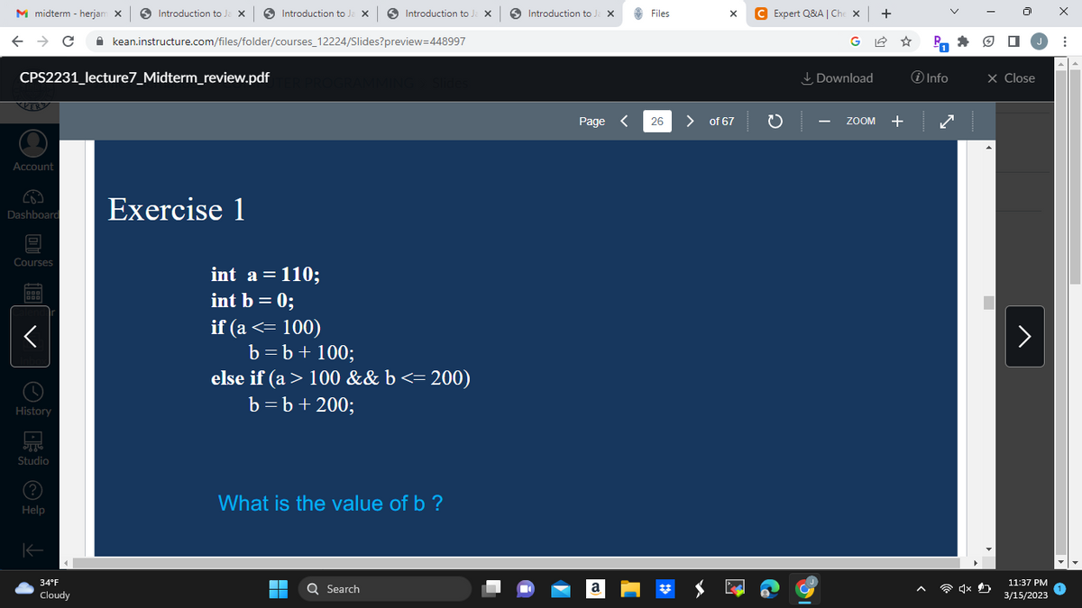 M midterm - herjam X
← → C
KER
Account
Dashboard
CPS2231_lecture7_Midterm_review.pdf TER PROGRAMMING > Slides
Courses
900
DOD
<
History
TT
Studio
Help
K
Introduction to Ja X
34°F
Cloudy
Introduction to Ja x
kean.instructure.com/files/folder/courses_12224/Slides?preview=448997
Exercise 1
int a = 110;
int b = 0;
if (a <= 100)
b = b + 100;
Introduction to Ja X|
else if (a > 100 && b <= 200)
b = b + 200;
What is the value of b ?
1
▬▬
Q Search
Introduction to Ja X
[
Page <
a
Files
26
X C Expert Q&A | Che x | +
> of 67
C
Download
ZOOM
+
PO
i Info
X Close
11:37 PM
3/15/2023
X