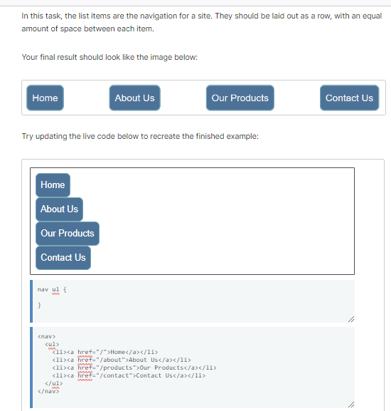 In this task, the list items are the navigation for a site. They should be laid out as a row, with an equal
amount of space between each item.
Your final result should look like the image below:
Home
Home
Try updating the live code below to recreate the finished example:
About Us
Our Products
Contact Us
nav ul {
}
<nav>
<ul>
</ul>
li><a href="/">Home</a></li>
<li><a href="/about">About Us</a></li>
<li><a href="/products">Our Products</a></li>
<li><a href="/contact">Contact Us</a></li>
</nav>
About Us
manne
Our Products
MAMM
Contact Us